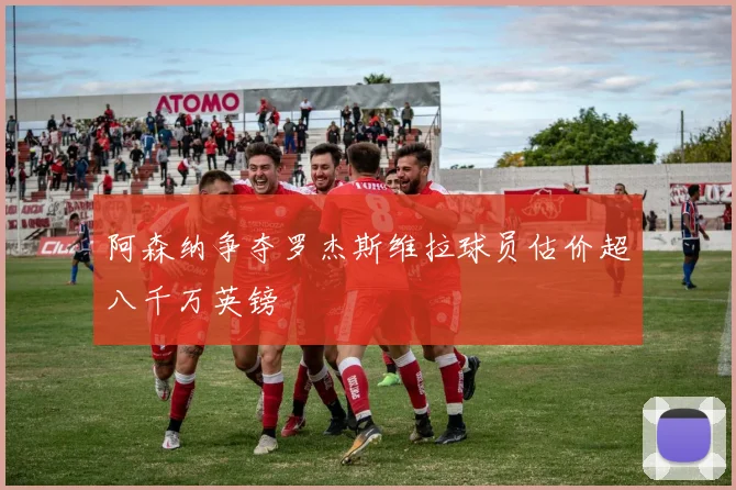 阿森纳争夺罗杰斯维拉球员估价超八千万英镑