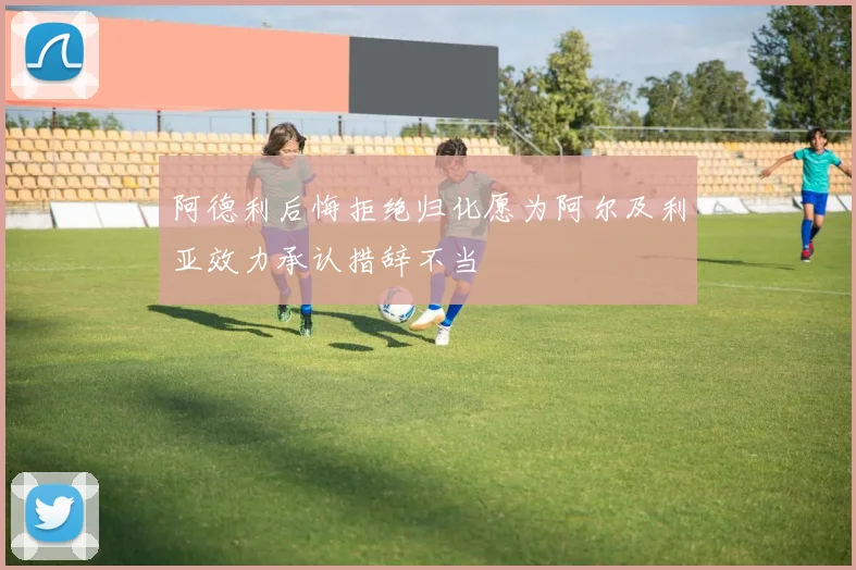 阿德利后悔拒绝归化愿为阿尔及利亚效力承认措辞不当