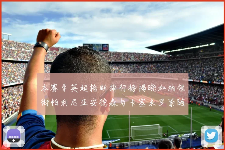 本赛季英超抢断排行榜揭晓加纳领衔帕利尼亚安德森与卡塞米罗紧随其后