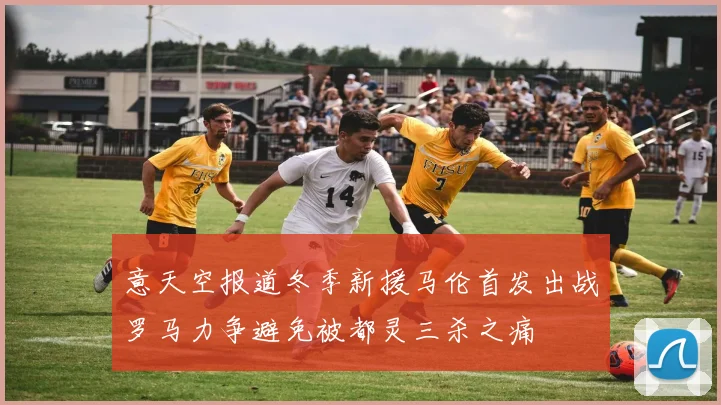 意天空报道冬季新援马伦首发出战罗马力争避免被都灵三杀之痛