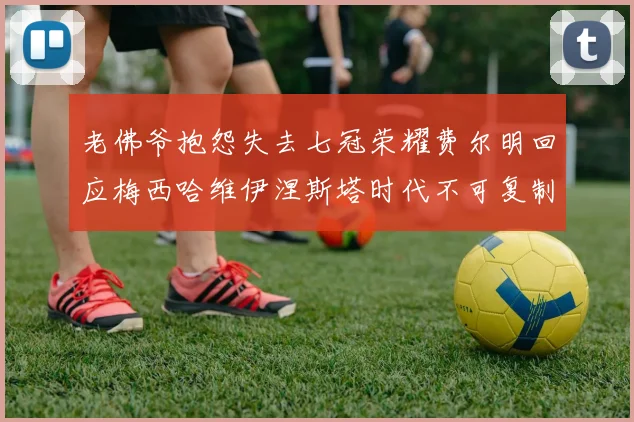 老佛爷抱怨失去七冠荣耀费尔明回应梅西哈维伊涅斯塔时代不可复制