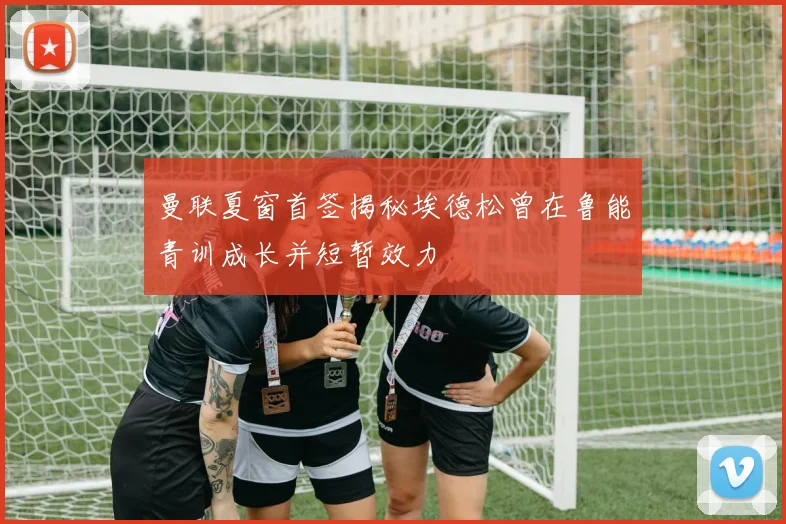 曼联夏窗首签揭秘埃德松曾在鲁能青训成长并短暂效力
