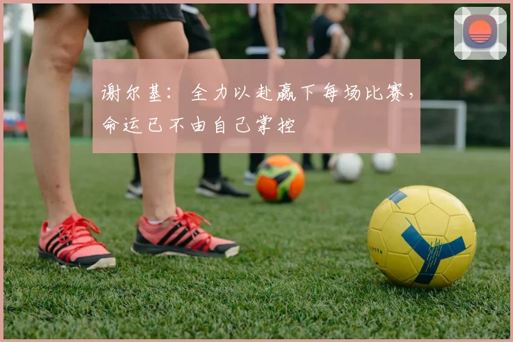 谢尔基：全力以赴赢下每场比赛，命运已不由自己掌控