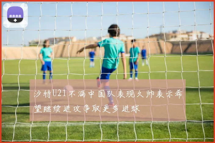 沙特U21不满中国队表现久帅表示希望继续进攻争取更多进球