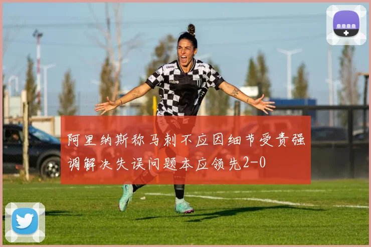 阿里纳斯称马刺不应因细节受责强调解决失误问题本应领先2-0